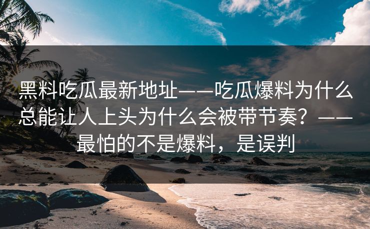 黑料吃瓜最新地址——吃瓜爆料为什么总能让人上头为什么会被带节奏？——最怕的不是爆料，是误判