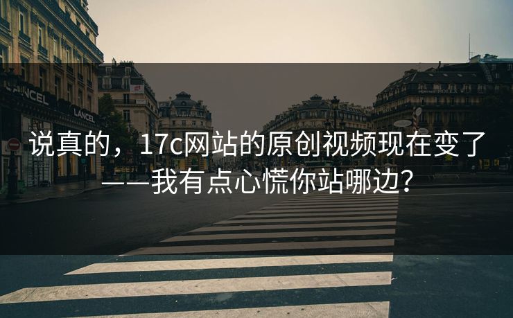 说真的，17c网站的原创视频现在变了——我有点心慌你站哪边？