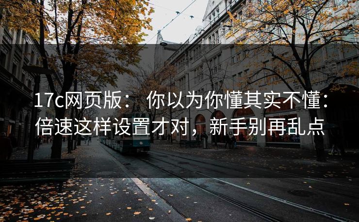17c网页版： 你以为你懂其实不懂：倍速这样设置才对，新手别再乱点