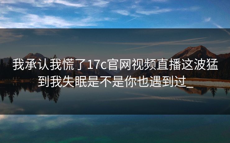 我承认我慌了17c官网视频直播这波猛到我失眠是不是你也遇到过_