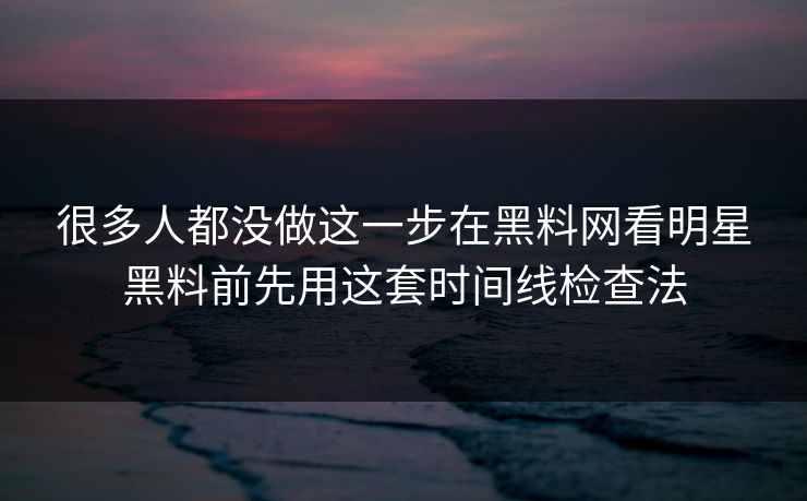 很多人都没做这一步在黑料网看明星黑料前先用这套时间线检查法